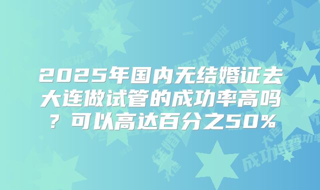 2025年国内无结婚证去大连做试管的成功率高吗？可以高达百分之50%