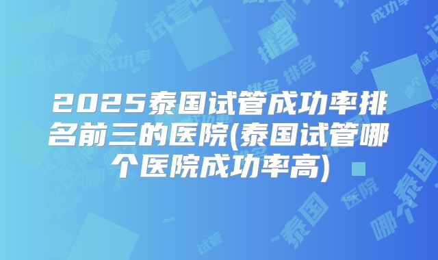 2025泰国试管成功率排名前三的医院(泰国试管哪个医院成功率高)