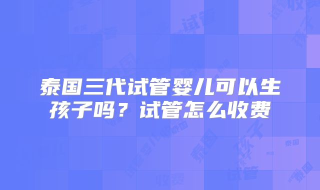 泰国三代试管婴儿可以生孩子吗？试管怎么收费