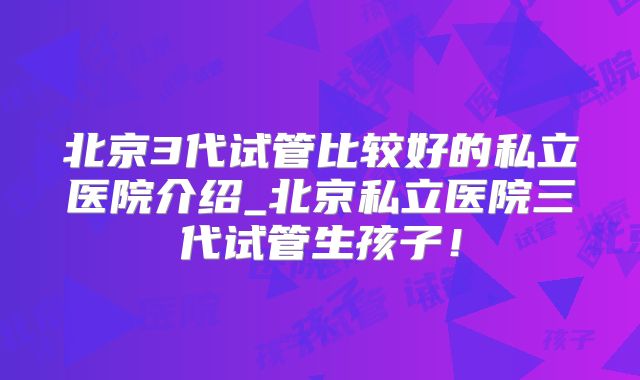 北京3代试管比较好的私立医院介绍_北京私立医院三代试管生孩子！