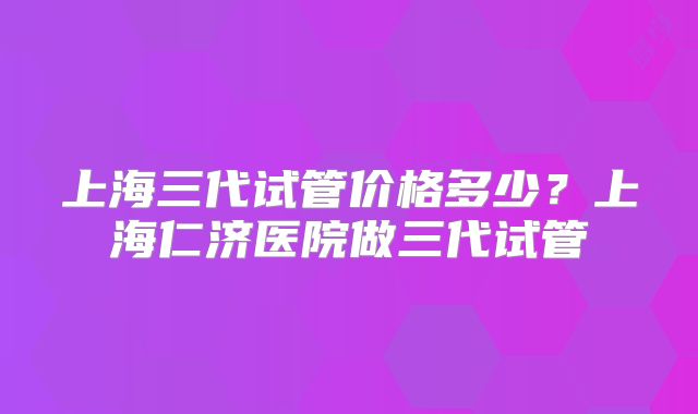 上海三代试管价格多少?上海仁济医院做三代试管