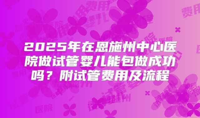 2025年在恩施州中心医院做试管婴儿能包做成功吗?附试管费用及流程