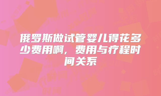 俄罗斯做试管婴儿得花多少费用啊, 费用与疗程时间关系
