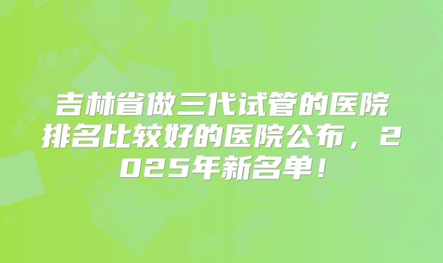 吉林省做三代试管的医院排名比较好的医院公布，2025年新名单！