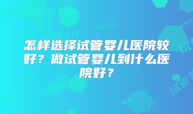 怎样选择试管婴儿医院较好？做试管婴儿到什么医院好？