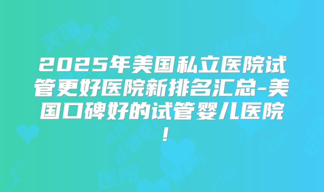2025年美国私立医院试管更好医院新排名汇总-美国口碑好的试管婴儿医院！