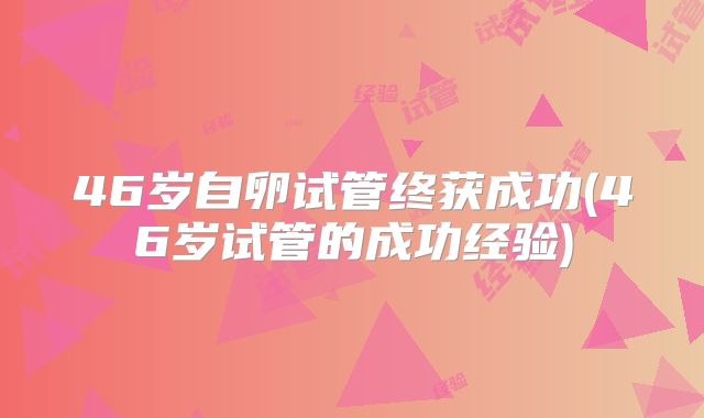 46岁自卵试管终获成功(46岁试管的成功经验)