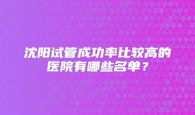 沈阳试管成功率比较高的医院有哪些名单?