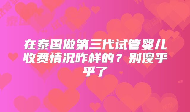 在泰国做第三代试管婴儿收费情况咋样的？别傻乎乎了