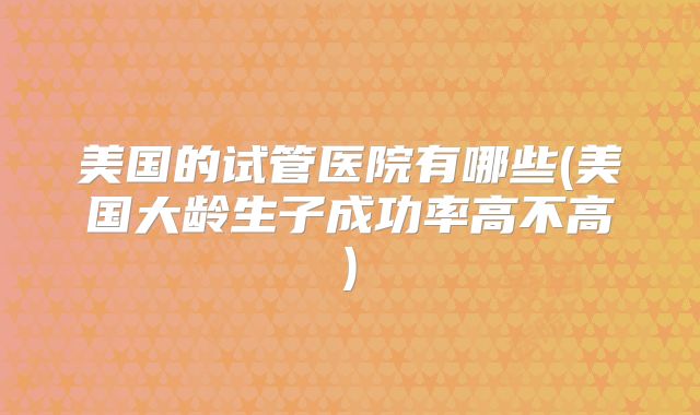 美国的试管医院有哪些(美国大龄生子成功率高不高)