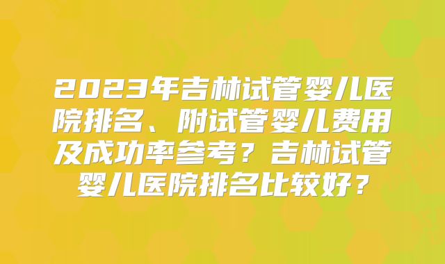 2023年吉林试管婴儿医院排名、附试管婴儿费用及成功率参考?吉林试管婴儿医院排名比较好?