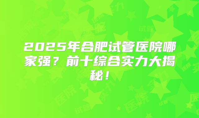 2025年合肥试管医院哪家强?前十综合实力大揭秘!