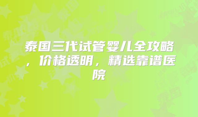 泰国三代试管婴儿全攻略，价格透明，精选靠谱医院