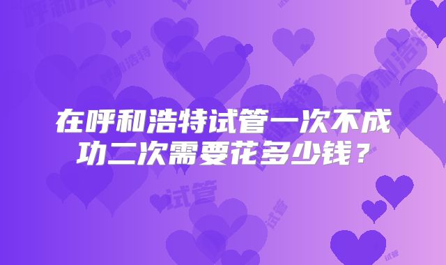 在呼和浩特试管一次不成功二次需要花多少钱?
