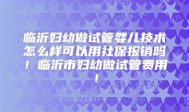 临沂妇幼做试管婴儿技术怎么样可以用社保报销吗！临沂市妇幼做试管费用！