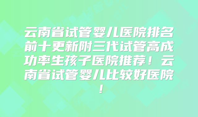 云南省试管婴儿医院排名前十更新附三代试管高成功率生孩子医院推荐！云南省试管婴儿比较好医院！