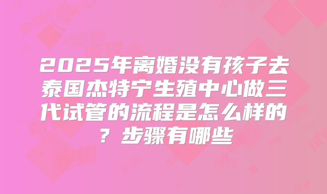 2025年离婚没有孩子去泰国杰特宁生殖中心做三代试管的流程是怎么样的?步骤有哪些