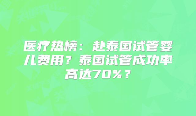 医疗热榜：赴泰国试管婴儿费用？泰国试管成功率高达70%？