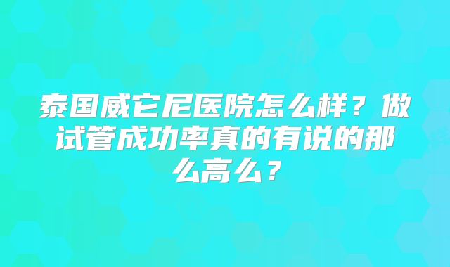 泰国威它尼医院怎么样？做试管成功率真的有说的那么高么？