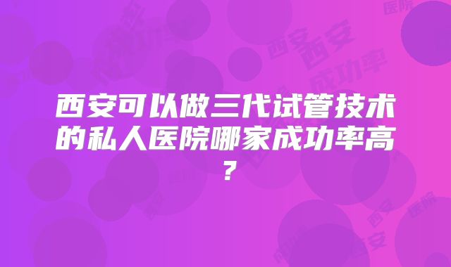 西安可以做三代试管技术的私人医院哪家成功率高？