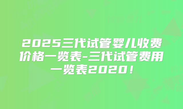2025三代试管婴儿收费价格一览表-三代试管费用一览表2020!