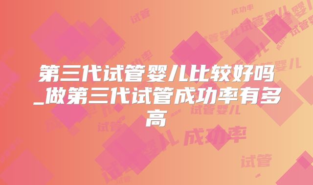 第三代试管婴儿比较好吗_做第三代试管成功率有多高