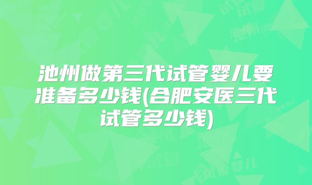 池州做第三代试管婴儿要准备多少钱(合肥安医三代试管多少钱)