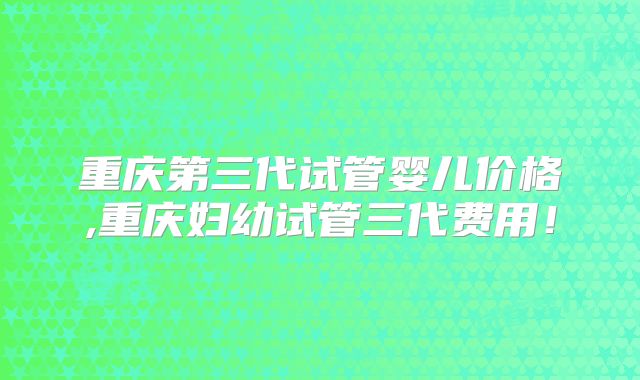 重庆第三代试管婴儿价格,重庆妇幼试管三代费用！
