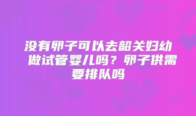 没有卵子可以去韶关妇幼 做试管婴儿吗?卵子供需要排队吗