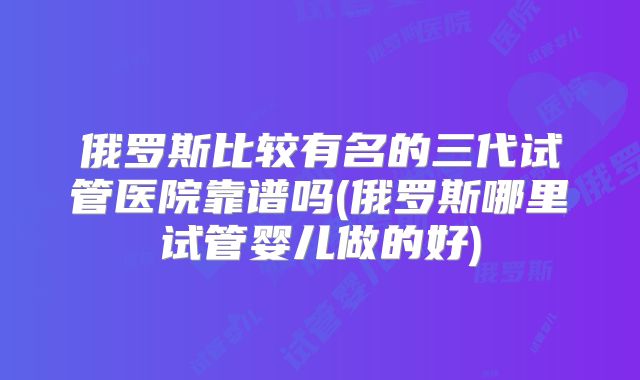 俄罗斯比较有名的三代试管医院靠谱吗(俄罗斯哪里试管婴儿做的好)