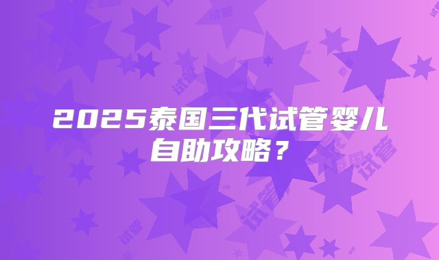 2025泰国三代试管婴儿自助攻略？