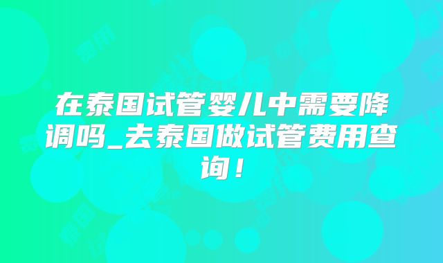 在泰国试管婴儿中需要降调吗_去泰国做试管费用查询！