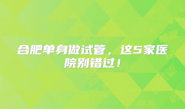 合肥单身做试管，这5家医院别错过！