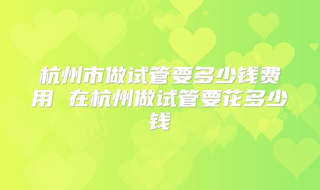 杭州市做试管要多少钱费用 在杭州做试管要花多少钱