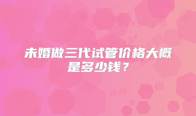 未婚做三代试管价格大概是多少钱？