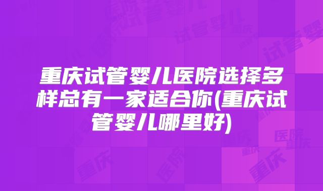 重庆试管婴儿医院选择多样总有一家适合你(重庆试管婴儿哪里好)