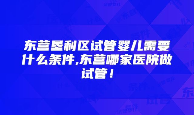 东营垦利区试管婴儿需要什么条件,东营哪家医院做试管！