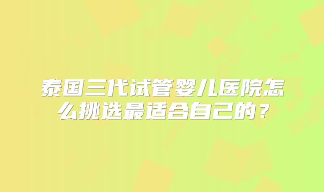 泰国三代试管婴儿医院怎么挑选最适合自己的？