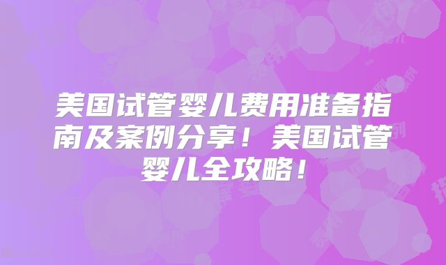 美国试管婴儿费用准备指南及案例分享！美国试管婴儿全攻略！
