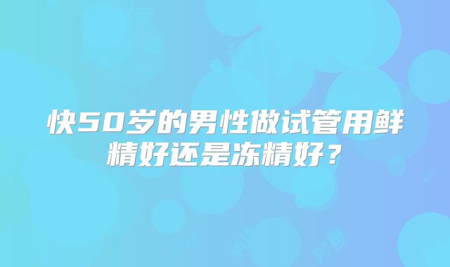 快50岁的男性做试管用鲜精好还是冻精好?