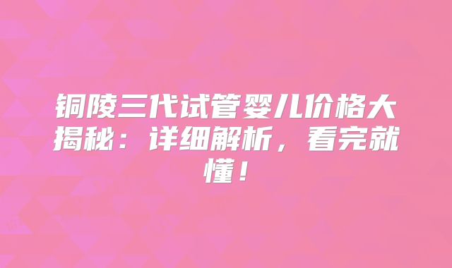 铜陵三代试管婴儿价格大揭秘：详细解析，看完就懂！