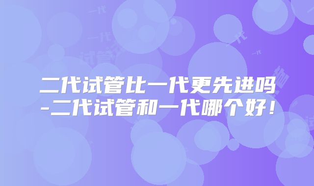 二代试管比一代更先进吗-二代试管和一代哪个好！