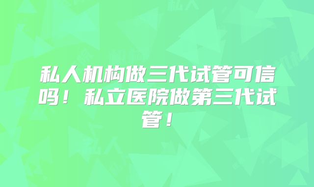 私人机构做三代试管可信吗!私立医院做第三代试管!