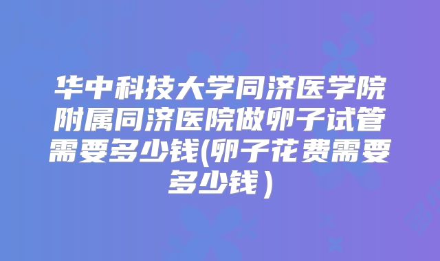 华中科技大学同济医学院附属同济医院做卵子试管需要多少钱(卵子花费需要多少钱）