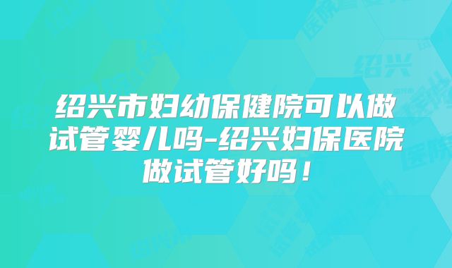 绍兴市妇幼保健院可以做试管婴儿吗-绍兴妇保医院做试管好吗！