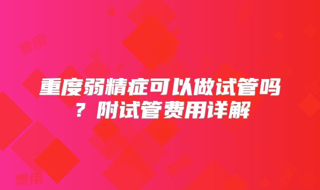 重度弱精症可以做试管吗？附试管费用详解