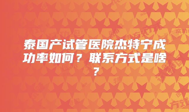 泰国产试管医院杰特宁成功率如何？联系方式是啥？