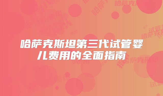 哈萨克斯坦第三代试管婴儿费用的全面指南