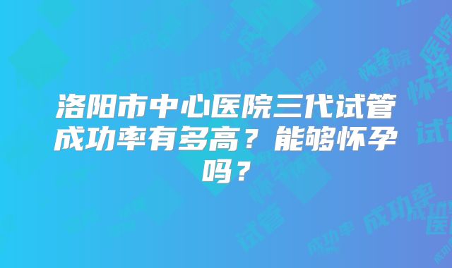 洛阳市中心医院三代试管成功率有多高?能够怀孕吗?