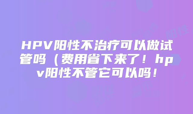 HPV阳性不治疗可以做试管吗（费用省下来了！hpv阳性不管它可以吗！